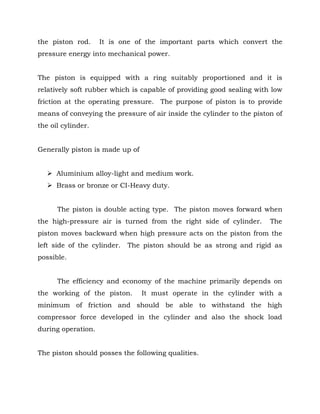 the piston rod. It is one of the important parts which convert the
pressure energy into mechanical power.
The piston is equipped with a ring suitably proportioned and it is
relatively soft rubber which is capable of providing good sealing with low
friction at the operating pressure. The purpose of piston is to provide
means of conveying the pressure of air inside the cylinder to the piston of
the oil cylinder.
Generally piston is made up of
 Aluminium alloy-light and medium work.
 Brass or bronze or CI-Heavy duty.
The piston is double acting type. The piston moves forward when
the high-pressure air is turned from the right side of cylinder. The
piston moves backward when high pressure acts on the piston from the
left side of the cylinder. The piston should be as strong and rigid as
possible.
The efficiency and economy of the machine primarily depends on
the working of the piston. It must operate in the cylinder with a
minimum of friction and should be able to withstand the high
compressor force developed in the cylinder and also the shock load
during operation.
The piston should posses the following qualities.
 