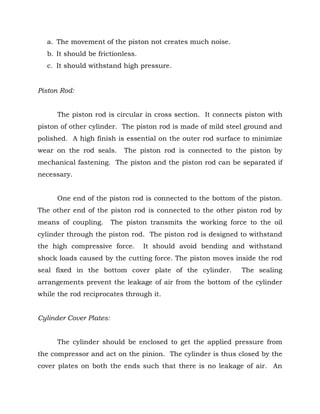 a. The movement of the piston not creates much noise.
b. It should be frictionless.
c. It should withstand high pressure.
Piston Rod:
The piston rod is circular in cross section. It connects piston with
piston of other cylinder. The piston rod is made of mild steel ground and
polished. A high finish is essential on the outer rod surface to minimize
wear on the rod seals. The piston rod is connected to the piston by
mechanical fastening. The piston and the piston rod can be separated if
necessary.
One end of the piston rod is connected to the bottom of the piston.
The other end of the piston rod is connected to the other piston rod by
means of coupling. The piston transmits the working force to the oil
cylinder through the piston rod. The piston rod is designed to withstand
the high compressive force. It should avoid bending and withstand
shock loads caused by the cutting force. The piston moves inside the rod
seal fixed in the bottom cover plate of the cylinder. The sealing
arrangements prevent the leakage of air from the bottom of the cylinder
while the rod reciprocates through it.
Cylinder Cover Plates:
The cylinder should be enclosed to get the applied pressure from
the compressor and act on the pinion. The cylinder is thus closed by the
cover plates on both the ends such that there is no leakage of air. An
 