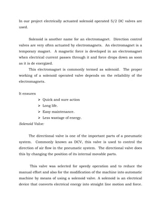In our project electrically actuated solenoid operated 5/2 DC valves are
used.
Solenoid is another name for an electromagnet. Direction control
valves are very often actuated by electromagnets. An electromagnet is a
temporary magnet. A magnetic force is developed in an electromagnet
when electrical current passes through it and force drops down as soon
as it is de energized.
This electromagnet is commonly termed as solenoid. The proper
working of a solenoid operated valve depends on the reliability of the
electromagnets.
It ensures
 Quick and sure action
 Long life.
 Easy maintenance.
 Less wastage of energy.
Solenoid Valve:
The directional valve is one of the important parts of a pneumatic
system. Commonly known as DCV, this valve is used to control the
direction of air flow in the pneumatic system. The directional valve does
this by changing the position of its internal movable parts.
This valve was selected for speedy operation and to reduce the
manual effort and also for the modification of the machine into automatic
machine by means of using a solenoid valve. A solenoid is an electrical
device that converts electrical energy into straight line motion and force.
 