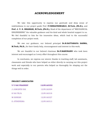 ACKNOWLEDGEMENT
We take this opportunity to express our gratitude and deep sense of
indebtedness to our project guide Prof. P.VENKATESWARLU, M.Tech, (Ph.D.), and
Prof. J. V. S. BHASKAR, M.Tech, (Ph.D.), Head of the department of “MECHANICAL
ENGINEERING” the valuable guidance and his kind and whole hearted support to us.
We feel thankful to him for his innovative ideas, which lead to the successful
completion of our project work.
We owe our guidance, our beloved principal Dr.B.DATTARAYA SARMA,
M.Tech, Ph.D., for their timely help, encouragement and interest in this work.
We are thankful to our beloved chairman Dr.P.BABUNAIDU who took keen
interest and encouraged us I every effort throughout this course.
In conclusion, we express our sincere thanks to teaching staff, lab assistants,
classmates and friends who have helped us either directly in carrying out this project
work and especially to our parents who helped us thoroughly for shaping out the
things well in order.
PROJECT ASSOCIATES
V V SAI PRADEEP 12JN1A0352
J JAWANTH SAI 12JN1A0309
K SAI TEJA 12JN1A0318
M DINESH 12JN1A0327
G JITHENDRA 12JN1A0313
 