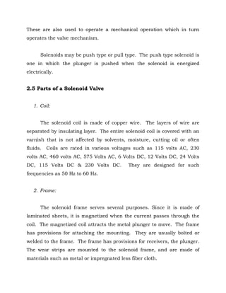These are also used to operate a mechanical operation which in turn
operates the valve mechanism.
Solenoids may be push type or pull type. The push type solenoid is
one in which the plunger is pushed when the solenoid is energized
electrically.
2.5 Parts of a Solenoid Valve
1. Coil:
The solenoid coil is made of copper wire. The layers of wire are
separated by insulating layer. The entire solenoid coil is covered with an
varnish that is not affected by solvents, moisture, cutting oil or often
fluids. Coils are rated in various voltages such as 115 volts AC, 230
volts AC, 460 volts AC, 575 Volts AC, 6 Volts DC, 12 Volts DC, 24 Volts
DC, 115 Volts DC & 230 Volts DC. They are designed for such
frequencies as 50 Hz to 60 Hz.
2. Frame:
The solenoid frame serves several purposes. Since it is made of
laminated sheets, it is magnetized when the current passes through the
coil. The magnetized coil attracts the metal plunger to move. The frame
has provisions for attaching the mounting. They are usually bolted or
welded to the frame. The frame has provisions for receivers, the plunger.
The wear strips are mounted to the solenoid frame, and are made of
materials such as metal or impregnated less fiber cloth.
 
