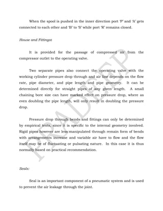 When the spool is pushed in the inner direction port ‘P’ and ‘A’ gets
connected to each other and ‘B’ to ‘S’ while port ‘R’ remains closed.
House and Fittings:
It is provided for the passage of compressed air from the
compressor outlet to the operating valve.
Two separate pipes also connect the operating valve with the
working cylinder pressure drop through and air line depends on the flow
rate, pipe diameter, and pipe length and pipe geometry. It can be
determined directly for straight pipes of any given length. A small
chaining bore size can have marked effect on pressure drop, where as
even doubling the pipe length, will only result in doubling the pressure
drop.
Pressure drop through bends and fittings can only be determined
by empirical tests, since it is specific to the internal geometry involved.
Rigid pipes however are less manipulated through remain form of bends
with arrangements increase and variable air have to flow and the flow
itself may be of fluctuating or pulsating nature. In this case it is thus
normally based on practical recommendation.
Seals:
Seal is an important component of a pneumatic system and is used
to prevent the air leakage through the joint.
 