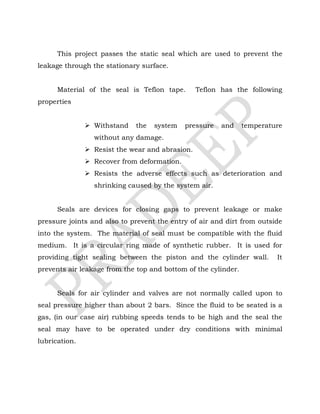 This project passes the static seal which are used to prevent the
leakage through the stationary surface.
Material of the seal is Teflon tape. Teflon has the following
properties
 Withstand the system pressure and temperature
without any damage.
 Resist the wear and abrasion.
 Recover from deformation.
 Resists the adverse effects such as deterioration and
shrinking caused by the system air.
Seals are devices for closing gaps to prevent leakage or make
pressure joints and also to prevent the entry of air and dirt from outside
into the system. The material of seal must be compatible with the fluid
medium. It is a circular ring made of synthetic rubber. It is used for
providing tight sealing between the piston and the cylinder wall. It
prevents air leakage from the top and bottom of the cylinder.
Seals for air cylinder and valves are not normally called upon to
seal pressure higher than about 2 bars. Since the fluid to be seated is a
gas, (in our case air) rubbing speeds tends to be high and the seal the
seal may have to be operated under dry conditions with minimal
lubrication.
 