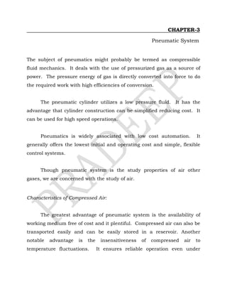 CHAPTER-3
Pneumatic System
The subject of pneumatics might probably be termed as compressible
fluid mechanics. It deals with the use of pressurized gas as a source of
power. The pressure energy of gas is directly converted into force to do
the required work with high efficiencies of conversion.
The pneumatic cylinder utilizes a low pressure fluid. It has the
advantage that cylinder construction can be simplified reducing cost. It
can be used for high speed operations.
Pneumatics is widely associated with low cost automation. It
generally offers the lowest initial and operating cost and simple, flexible
control systems.
Though pneumatic system is the study properties of air other
gases, we are concerned with the study of air.
Characteristics of Compressed Air:
The greatest advantage of pneumatic system is the availability of
working medium free of cost and it plentiful. Compressed air can also be
transported easily and can be easily stored in a reservoir. Another
notable advantage is the insensitiveness of compressed air to
temperature fluctuations. It ensures reliable operation even under
 