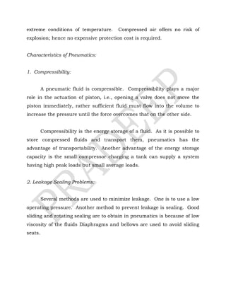 extreme conditions of temperature. Compressed air offers no risk of
explosion; hence no expensive protection cost is required.
Characteristics of Pneumatics:
1. Compressibility:
A pneumatic fluid is compressible. Compressibility plays a major
role in the actuation of piston, i.e., opening a valve does not move the
piston immediately, rather sufficient fluid must flow into the volume to
increase the pressure until the force overcomes that on the other side.
Compressibility is the energy storage of a fluid. As it is possible to
store compressed fluids and transport them, pneumatics has the
advantage of transportability. Another advantage of the energy storage
capacity is the small compressor charging a tank can supply a system
having high peak loads but small average loads.
2. Leakage Sealing Problems:
Several methods are used to minimize leakage. One is to use a low
operating pressure. Another method to prevent leakage is sealing. Good
sliding and rotating sealing are to obtain in pneumatics is because of low
viscosity of the fluids Diaphragms and bellows are used to avoid sliding
seats.
 