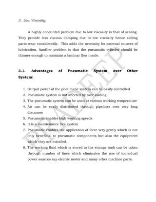 3. Low Viscosity:
A highly encounted problem due to low viscosity is that of sealing.
They provide less viscous damping due to low viscosity hence sliding
parts wear considerably. This adds the necessity for external sources of
lubrication. Another problem is that the pneumatic cylinder should be
thinner enough to maintain a laminar flow inside.
3.1. Advantages of Pneumatic System over Other
System:
1. Output power of the pneumatic system can be easily controlled
2. Pneumatic system is not affected by over loading
3. The pneumatic system can be used at various working temperature
4. Air can be easily distributed through pipelines over very long
distances
5. Pneumatic enables high working speeds
6. It is a maintenance free system
7. Pneumatic enables the application of force very gently which is not
only beneficial to pneumatic components but also the equipment
which they are installed.
8. The working fluid which is stored in the storage tank can be taken
through number of lines which eliminates the use of individual
power sources say electric motor and many other machine parts.
 