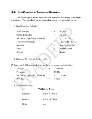 3.2. Specifications of Pneumatic Elements:
The various pneumatic elements are specified according to different
standards. The standard varies depending upon the manufacturers.
1. Double acting Cylinder:
Stroke length = 50 mm
Piston Diameter = 40 mm
Maximum Operating Pressure = 12 bar
Temperature range = 120C to +80C
Material = Aluminum alloy
Seals = Polyurethane
O’ ring = Nitrile
2. Solenoid Directional Control valve:
We have used 5/2 solenoid valve as the directional control valve.
Voltage = 230 volts
Frequency = 50 Hz
Maximum Operation Pressure = 10 bar
Port size = 7 mm
3. Flow control Valve:
Technical Data
Port size : 0.635 x 10 ֿ² m
Pressure : 0-8 x 10 ⁵ N/m²
Media : Air
 