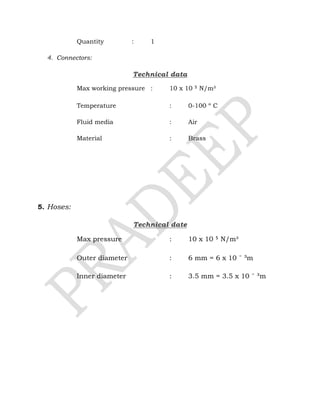 Quantity : 1
4. Connectors:
Technical data
Max working pressure : 10 x 10 ⁵ N/m²
Temperature : 0-100 º C
Fluid media : Air
Material : Brass
5. Hoses:
Technical date
Max pressure : 10 x 10 ⁵ N/m²
Outer diameter : 6 mm = 6 x 10 ˉ ³m
Inner diameter : 3.5 mm = 3.5 x 10 ˉ ³m
 