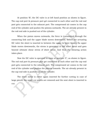At position ‘B’, the DC valve is at left hand position as shown in figure.
The cap end port & pressure port get connected to each other and the rod end
port gets connected to the exhaust port. The compressed air comes in the cap
end of the cylinder and pushes the pistons outwards. The air already present in
the rod end side is pushed out of the cylinder.
When the piston moves outwards, the force is transmitted through the
connecting link and the upper blade moves downwards. Before the actuating
DC valve the sheet is inserted in between the upper & lower blades. As upper
blade moves downwards, the stress is generated in the sheet metal and goes
beyond ultimate shear stress of sheet metal. And thus the shearing action
takes place.
Now the DC valve is operated to come at position ‘C’, as shown in figure.
The rod end port & pressure port get connected to each other and the cap end
port gets connected to the exhaust port. The compressed air comes in the rod
end of the cylinder and pushes the pistons inwards. The air already present in
the cap end side is pushed out of the cylinder.
The sheet metal is either again inserted for further cutting in case of
large pieces; the small cut pieces are removed and the next sheet is inserted to
cut.
 