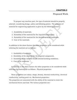 CHAPTER-5
Proposed Work
To prepare any machine part, the type of material should be properly
selected, considering design, safety and following points:- The selection of
material for engineering application is given by the following factors:-
1. Availability of materials.
2. Suitability of the material for the required components.
3. Suitability of the material for the desired working conditions.
4. Cost of the materials.
In addition to the above factors the other properties to be considered while
selecting the material are as follows:-
1. Availability of materials.
2. Suitability of the material for the required components.
3. Suitability of the material for the desired working conditions.
4. Cost of the materials.
In addition to the above factors the other properties to be considered while
selecting the material are as follows:- Physical properties:-
These properties are colour, shape, density, thermal conductivity, electrical
conductivity, melting point etc. Mechanical properties:-
The properties are associated with the ability of the material to resist the
mechanical forces and load. The various properties are:-
 