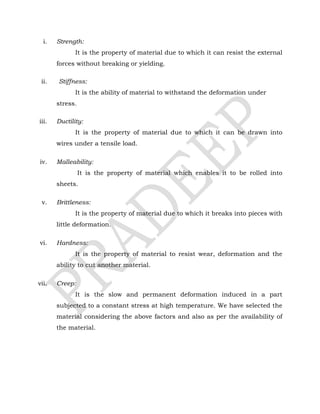 i. Strength:
It is the property of material due to which it can resist the external
forces without breaking or yielding.
ii. Stiffness:
It is the ability of material to withstand the deformation under
stress.
iii. Ductility:
It is the property of material due to which it can be drawn into
wires under a tensile load.
iv. Malleability:
It is the property of material which enables it to be rolled into
sheets.
v. Brittleness:
It is the property of material due to which it breaks into pieces with
little deformation.
vi. Hardness:
It is the property of material to resist wear, deformation and the
ability to cut another material.
vii. Creep:
It is the slow and permanent deformation induced in a part
subjected to a constant stress at high temperature. We have selected the
material considering the above factors and also as per the availability of
the material.
 
