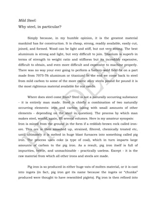 Mild Steel:
Why steel, in particular?
Simply because, in my humble opinion, it is the greatest material
mankind has for construction. It is cheap, strong, readily available, easily cut,
joined, and formed. Wood can be light and stiff, but not very strong. The best
aluminum is strong and light, but very difficult to join. Titanium is superb in
terms of strength to weight ratio and stiffness but its incredibly expensive,
difficult to obtain, and even more difficult and expensive to machine properly.
There was no way your ever going to perform a battery-weld field-fix on a part
made from 7075-T6 aluminum or titanium! In the end we come back to steel
from mild carbon to some of the more exotic alloy steels pound for pound it is
the most righteous material available for our needs.
Where does steel come from? Steel is not a naturally occurring substance
- it is entirely man made. Steel is chiefly a combination of two naturally
occurring elements: iron and carbon (along with small amounts of other
elements - depending on the steel in question). The process by which man
makes steel, would, again, fill several volumes. Here is my amateur synopsis:
Iron is mined from the ground in the form if a reddish-brown rock called iron-
ore. This ore is then smashed up, strained, filtered, chemically treated etc,
until ultimately it is melted in huge blast furnaces into something called pig
iron. The process uses coke (a type of coal), which in turn imparts large
amounts of carbon to the pig iron. As a result, pig iron itself is full of
impurities, brittle, and unmachinable - practically useless. Except - it is the
raw material from which all other irons and steels are made.
Pig iron is so produced in either huge vats of molten material, or it is cast
into ingots (in fact, pig iron got its name because the ingots or “chunks”
produced were thought to have resembled piglets). Pig iron is then refined into
 