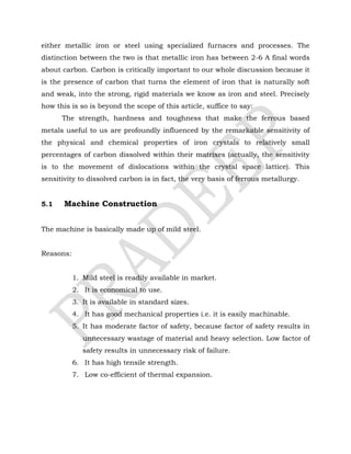 either metallic iron or steel using specialized furnaces and processes. The
distinction between the two is that metallic iron has between 2-6 A final words
about carbon. Carbon is critically important to our whole discussion because it
is the presence of carbon that turns the element of iron that is naturally soft
and weak, into the strong, rigid materials we know as iron and steel. Precisely
how this is so is beyond the scope of this article, suffice to say:
The strength, hardness and toughness that make the ferrous based
metals useful to us are profoundly influenced by the remarkable sensitivity of
the physical and chemical properties of iron crystals to relatively small
percentages of carbon dissolved within their matrixes (actually, the sensitivity
is to the movement of dislocations within the crystal space lattice). This
sensitivity to dissolved carbon is in fact, the very basis of ferrous metallurgy.
5.1 Machine Construction
The machine is basically made up of mild steel.
Reasons:
1. Mild steel is readily available in market.
2. It is economical to use.
3. It is available in standard sizes.
4. It has good mechanical properties i.e. it is easily machinable.
5. It has moderate factor of safety, because factor of safety results in
unnecessary wastage of material and heavy selection. Low factor of
safety results in unnecessary risk of failure.
6. It has high tensile strength.
7. Low co-efficient of thermal expansion.
 