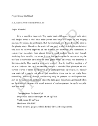 Properties of Mild Steel:
M.S. has carbon content from 0.15
Bright Material:
It is a machine drawned. The main basic difference between mild steel
and bright metal is that mild steel plates and bars are forged in the forging
machine by means is not forged. But the materials are drawn from the dies in
the plastic state. Therefore the material has good surface finish than mild steel
and has no carbon deposits on its surface for extrusion and formation of
engineering materials thus giving them a good surface finish and though
retaining their metallic properties A poor, but perhaps useful metaphor may be
the use of fibre-mat and resin in fibre glass work. The bulk raw material of
fiberglass is the fiber matting (as iron is to steel) - but by itself the matting is of
no practical use. Not until we add the resin to it to make fibre glass (as we add
carbon to iron to make steel) do we get a useful product. In both cases, neither
raw material is much use alone, but combines them nor do we really have
something. Similarly, though carbon may only be present in small quantities,
just as the amount of hardener added to fibre glass resin has a profound effect
on the material, so does the small amount of carbon present in useful metallic
iron and steel.
Composition: Carbon 0.20
Properties: Tensile strength 44.54 kgf/mm
Yield stress 28 kgf/mm
Hardness 170 BHN
Uses: General purpose steels for low stressed components.
 