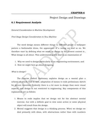 CHAPTER-6
Project Design and Drawings
6.1 Requirement Analysis
General Consideration in Machine Development
First Stage Design Consideration in New Machine
The word design means different things to different people a wallpaper
pattern a fashionable dress, the appearance of a racing car and so on. We
therefore start by defining what we mean by design in the present context ie.,
What design is all about. This understanding will lead to an examination of
1. Why we need to design particularly in an engineering environment, and
2. How we might best go about designing
What is design?
The Concise Oxford Dictionary explains design as a mental plan a
scheme of attack, end in view, adaptation of means to ends preliminary sketch
for picture invention Evidently there is a lot more to design than mere visual
aspects, and design is not restricted to engineering. Key components of this
explanation are as follows
1. Means to ends implies that we design not for the abstract mental
exercise, but with a definite goal in view some action or some physical
object will result from the design.
2. Mental suggests that design is a thinking process. When we design we
deal primarily with ideas, with abstractions rather than with numbers
 