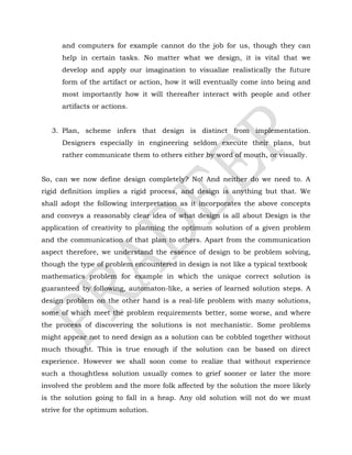 and computers for example cannot do the job for us, though they can
help in certain tasks. No matter what we design, it is vital that we
develop and apply our imagination to visualize realistically the future
form of the artifact or action, how it will eventually come into being and
most importantly how it will thereafter interact with people and other
artifacts or actions.
3. Plan, scheme infers that design is distinct from implementation.
Designers especially in engineering seldom execute their plans, but
rather communicate them to others either by word of mouth, or visually.
So, can we now define design completely? No! And neither do we need to. A
rigid definition implies a rigid process, and design is anything but that. We
shall adopt the following interpretation as it incorporates the above concepts
and conveys a reasonably clear idea of what design is all about Design is the
application of creativity to planning the optimum solution of a given problem
and the communication of that plan to others. Apart from the communication
aspect therefore, we understand the essence of design to be problem solving,
though the type of problem encountered in design is not like a typical textbook
mathematics problem for example in which the unique correct solution is
guaranteed by following, automaton-like, a series of learned solution steps. A
design problem on the other hand is a real-life problem with many solutions,
some of which meet the problem requirements better, some worse, and where
the process of discovering the solutions is not mechanistic. Some problems
might appear not to need design as a solution can be cobbled together without
much thought. This is true enough if the solution can be based on direct
experience. However we shall soon come to realize that without experience
such a thoughtless solution usually comes to grief sooner or later the more
involved the problem and the more folk affected by the solution the more likely
is the solution going to fall in a heap. Any old solution will not do we must
strive for the optimum solution.
 