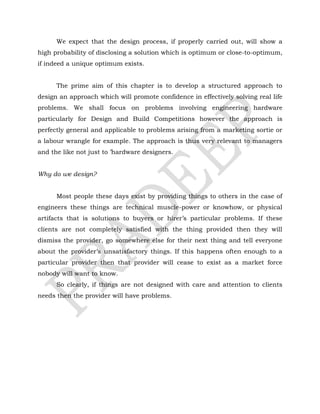 We expect that the design process, if properly carried out, will show a
high probability of disclosing a solution which is optimum or close-to-optimum,
if indeed a unique optimum exists.
The prime aim of this chapter is to develop a structured approach to
design an approach which will promote confidence in effectively solving real life
problems. We shall focus on problems involving engineering hardware
particularly for Design and Build Competitions however the approach is
perfectly general and applicable to problems arising from a marketing sortie or
a labour wrangle for example. The approach is thus very relevant to managers
and the like not just to ’hardware designers.
Why do we design?
Most people these days exist by providing things to others in the case of
engineers these things are technical muscle-power or knowhow, or physical
artifacts that is solutions to buyers or hirer’s particular problems. If these
clients are not completely satisfied with the thing provided then they will
dismiss the provider, go somewhere else for their next thing and tell everyone
about the provider’s unsatisfactory things. If this happens often enough to a
particular provider then that provider will cease to exist as a market force
nobody will want to know.
So clearly, if things are not designed with care and attention to clients
needs then the provider will have problems.
 