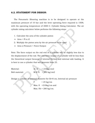 6.2. STATEMENT FOR DESIGN:
The Pneumatic Shearing machine is to be designed to operate at the
maximum pressure of 10 bar and the lever operating force required is 150N;
with the operating temperature of 2000 C. Cylinder Sizing Calculator. The air
cylinder sizing calculator below performs the following steps:
1. Calculate the area of the cylinder piston
 Area = Pi x r2
2. Multiply the piston area by the air pressure to be used
 Area x Pressure = Force Output
Note: The force output on the rod end of a cylinder will be slightly less due to
the displacement of the rod. The real force output of a cylinder will be less than
the theoretical output because of internal friction and external side loading. It
is best to use a cylinder that will generate from 25.
Material: Al. fs = 210kg/cm2
Bolt material: M.S. ft = 280 kg/cm2
Design a cylinder of internal diameter for Di=8 cm, Internal air pressure
P = 25 kg/cm
Max. ft =210kg/cm and
Max. ftb = 280 kg/cm.
 
