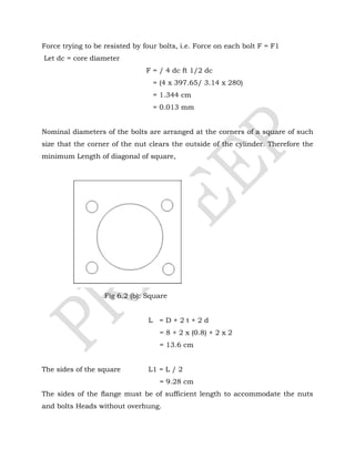 Force trying to be resisted by four bolts, i.e. Force on each bolt F = F1
Let dc = core diameter
F = / 4 dc ft 1/2 dc
= (4 x 397.65/ 3.14 x 280)
= 1.344 cm
= 0.013 mm
Nominal diameters of the bolts are arranged at the corners of a square of such
size that the corner of the nut clears the outside of the cylinder. Therefore the
minimum Length of diagonal of square,
Fig 6.2 (b): Square
L = D + 2 t + 2 d
= 8 + 2 x (0.8) + 2 x 2
= 13.6 cm
The sides of the square L1 = L / 2
= 9.28 cm
The sides of the ﬂange must be of sufficient length to accommodate the nuts
and bolts Heads without overhung.
 
