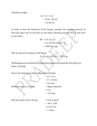 Therefore Length
L2 = L1 + 2 d
= 9.28 + (4) L2
= 13.28 cm
In order to ﬁnd the thickness of the ﬂange, consider the bending moment. It
will take place due to the force in two bolts. Bending moment due to the force
in two bolts,
M1 = 2 F x L1/2
= 2 x 397.65 x 9.28 / 2
= 3690 kg – cm
The air pressure acting on half ﬂange,
2 x F = 2 x 397.65 = 795.3 kg
Theﬂangesarescrewedwiththecylinderhavingmetricthreadsof4.4threads/cm
Pitch= (0.0228)
Hence the Nominal or Major diameter of thread,
= D + 2 x t
= 8 + 2 (0.8)
= 9.6 mm
Nominal radius of thread = Major diameter
= 9.6
= 4.8 mm
Now the depth of the thread, = 0.64 x pitch
= .64 x .228
= 0.145 cm
= 1.4mm
 