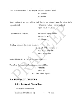 Core or minor radius of the thread, = Nominal radius depth
= 5.6-0.145
= 5.45 cm.
Mean radius of arc over which load due to air pressure may be taken to be
concentrated = (Nominal radius + minor radius)
= (5.6 + 2.8) = 4.2 cm.
The centroid of this arc, = 0.6366 x Mean radius
= 0.6366 x 4.2
= 2.67 cm
Bending moment due to air pressure,
M2 = 2 x F X The centroid of t
= 22 x 122.65 x 2.67
= 655.86 kg- cm.
Since M1 and M2 are in the opposite direction
Therefore the resultant bending moment will be,
M = M2 M1
= 655.86
637.78 = 18.08 kg cm.
6.3. PNEUMATIC CYLINDER
6.3.1. Design of Piston Rod:
Load due to air Pressure.
Diameter of the Piston (d) = 40 mm
 
