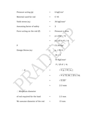 Pressure acting (p) = 6 kgf/cm²
Material used for rod = C 45
Yield stress (σy) = 36 kgf/mm²
Assuming factor of safety = 2
Force acting on the rod (P) = Pressure x Area
= p x (Πd² / 4)
= 6 x {(Π x 4²) / 4}
P = 73.36 Kgf
Design Stress (σy) = σy / F0 S
= 36 / 2
= 18 Kgf/mm²
= P / (Π d² / 4)
∴ d = √ 4 p / Π [ σy ]
= √ 4 x 75.36 / {Π x 18}
= √ 5.33
= 2.3 mm
∴ Minimum diameter
of rod required for the load = 2.3 mm
We assume diameter of the rod = 15 mm
 
