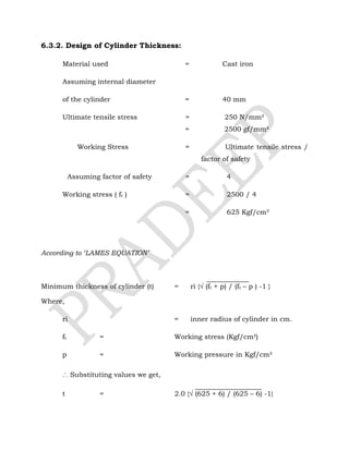 6.3.2. Design of Cylinder Thickness:
Material used = Cast iron
Assuming internal diameter
of the cylinder = 40 mm
Ultimate tensile stress = 250 N/mm²
= 2500 gf/mm²
Working Stress = Ultimate tensile stress /
factor of safety
Assuming factor of safety = 4
Working stress ( ft ) = 2500 / 4
= 625 Kgf/cm²
According to ‘LAMES EQUATION’
Minimum thickness of cylinder (t) = ri {√ (ft + p) / (ft – p ) -1 }
Where,
ri = inner radius of cylinder in cm.
ft = Working stress (Kgf/cm²)
p = Working pressure in Kgf/cm²
∴ Substituting values we get,
t = 2.0 {√ (625 + 6) / (625 – 6) -1}
 