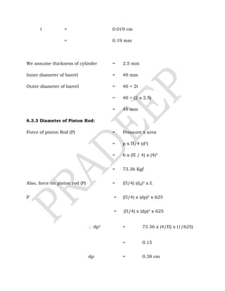 t = 0.019 cm
= 0.19 mm
We assume thickness of cylinder = 2.5 mm
Inner diameter of barrel = 40 mm
Outer diameter of barrel = 40 + 2t
= 40 + (2 x 2.5)
= 45 mm
6.3.3 Diameter of Piston Rod:
Force of piston Rod (P) = Pressure x area
= p x Π/4 (d²)
= 6 x (Π / 4) x (4)²
= 73.36 Kgf
Also, force on piston rod (P) = (Π/4) (dp)² x ft
P = (Π/4) x (dp)² x 625
= (Π/4) x (dp)² x 625
∴ dp² = 73.36 x (4/Π) x (1/625)
= 0.15
dp = 0.38 cm
 