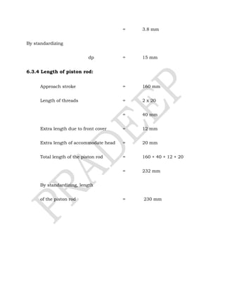 = 3.8 mm
By standardizing
dp = 15 mm
6.3.4 Length of piston rod:
Approach stroke = 160 mm
Length of threads = 2 x 20
= 40 mm
Extra length due to front cover = 12 mm
Extra length of accommodate head = 20 mm
Total length of the piston rod = 160 + 40 + 12 + 20
= 232 mm
By standardizing, length
of the piston rod = 230 mm
 