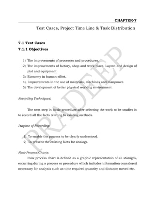 CHAPTER-7
Test Cases, Project Time Line & Task Distribution
7.1 Test Cases
7.1.1 Objectives
1) The improvements of processes and procedures.
2) The improvements of factory, shop and work place. Layout and design of
plat and equipment.
3) Economy in human effort.
4) Improvements in the use of materials, machines and manpower.
5) The development of better physical working environment.
Recording Techniques:
The next step in basic procedure after selecting the work to be studies is
to record all the facts relating to existing methods.
Purpose of Recording:
1) To enable the process to be clearly understood.
2) To present the existing facts for analogs.
Flow Process Charts:
Flow process chart is defined as a graphic representation of all storages,
occurring during a process or procedure which includes information considered
necessary for analysis such as time required quantity and distance moved etc.
 