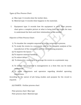 Types of Flow Process Chart:
a) Man type: It records what the worker does.
b) Material type: It records what happens to the materials.
I. Equipment type: It records how the equipment is used. Flow process
chart gives a complete picture at what is being done and helps the man
to understand the facts and their relationship to one another.
Objective of Flow Process Chart:
1) To visualize the complete sequence of events occurring in process.
2) To study the events in a systematic way for the complete analysis of the
manufacture of the component part for the following purposes.
(a) To improve the layout.
(b) To improve material handling.
(c) To reduce delays.
(d) To diminutive, combine or re-arrange the events in a systematic way.
3) To submit the proposals to managements in a form this can be easily
understood.
4) To guide supervisors and operators regarding detailed operating
instructions.
According to the nature of job being studies and purpose for the record is
required.
(A) CHARTS : Outline process chart
Flow process chart: Man type
Flow process chart: Material type
 