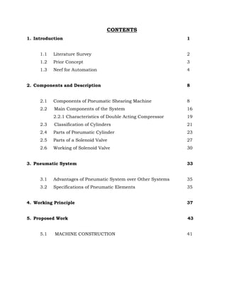 CONTENTS
1. Introduction 1
1.1 Literature Survey 2
1.2 Prior Concept 3
1.3 Neef for Automation 4
2. Components and Description 8
2.1 Components of Pneumatic Shearing Machine 8
2.2 Main Components of the System 16
2.2.1 Characteristics of Double Acting Compressor 19
2.3 Classification of Cylinders 21
2.4 Parts of Pneumatic Cylinder 23
2.5 Parts of a Solenoid Valve 27
2.6 Working of Solenoid Valve 30
3. Pneumatic System 33
3.1 Advantages of Pneumatic System over Other Systems 35
3.2 Specifications of Pneumatic Elements 35
4. Working Principle 37
5. Proposed Work 43
5.1 MACHINE CONSTRUCTION 41
 
