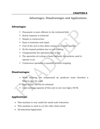 CHAPTER-8
Advantages, Disadvantages and Applications
Advantages:
 Pneumatic is more efficient in the technical field
 Quick response is achieved
 Simple in construction
 Easy to maintain and repair
 Cost of the unit is less when compared to other machine
 No fire hazard problem due to over loading
 Comparatively the operation cost is less
 The operation of cutting is faster because the medium used to
operate is air
 Continuous operation is possible without stopping
Disadvantages:
 While working, the compressed air produces noise therefore a
silencer may be used.
 High torque can not be obtained
 Load carrying capacity of this unit is not very high.(<50 N)
Applications:
 This machine is very useful for small scale industries
 This machine is used to cut the roller sheet metal
 All Industrial Application
 