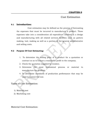CHAPTER-9
Cost Estimation
9.1 Introduction:
Cost estimation may be defined as the process of forecasting
the expenses that must be incurred to manufacture a product. These
expenses take into a consideration all expenditure involved in a design
and manufacturing with all related services facilities such as pattern
making, tool, making as well as a portion of the general administrative
and selling costs.
9.2 Purpose Of Cost Estimating:
1. To determine the selling price of a product for a quotation or
contract so as to ensure a reasonable profit to the company.
2. Check the quotation supplied by vendors.
3. Determine the most economical process or material to
manufacture the product.
4. To determine standards of production performance that may be
used to control the cost.
Types of Cost Estimation:
1) Material cost
2) Machining cost
Material Cost Estimation:
 