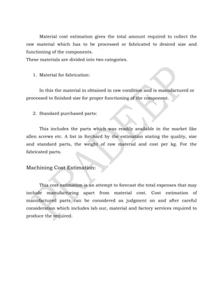 Material cost estimation gives the total amount required to collect the
raw material which has to be processed or fabricated to desired size and
functioning of the components.
These materials are divided into two categories.
1. Material for fabrication:
In this the material in obtained in raw condition and is manufactured or
processed to finished size for proper functioning of the component.
2. Standard purchased parts:
This includes the parts which was readily available in the market like
allen screws etc. A list in forchard by the estimation stating the quality, size
and standard parts, the weight of raw material and cost per kg. For the
fabricated parts.
Machining Cost Estimation:
This cost estimation is an attempt to forecast the total expenses that may
include manufacturing apart from material cost. Cost estimation of
manufactured parts can be considered as judgment on and after careful
consideration which includes lab our, material and factory services required to
produce the required.
 