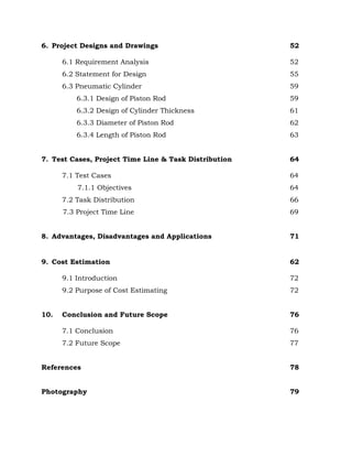 6. Project Designs and Drawings 52
6.1 Requirement Analysis 52
6.2 Statement for Design 55
6.3 Pneumatic Cylinder 59
6.3.1 Design of Piston Rod 59
6.3.2 Design of Cylinder Thickness 61
6.3.3 Diameter of Piston Rod 62
6.3.4 Length of Piston Rod 63
7. Test Cases, Project Time Line & Task Distribution 64
7.1 Test Cases 64
7.1.1 Objectives 64
7.2 Task Distribution 66
7.3 Project Time Line 69
8. Advantages, Disadvantages and Applications 71
9. Cost Estimation 62
9.1 Introduction 72
9.2 Purpose of Cost Estimating 72
10. Conclusion and Future Scope 76
7.1 Conclusion 76
7.2 Future Scope 77
References 78
Photography 79
 