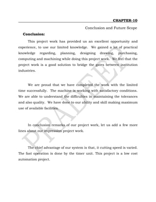 CHAPTER-10
Conclusion and Future Scope
Conclusion:
This project work has provided us an excellent opportunity and
experience, to use our limited knowledge. We gained a lot of practical
knowledge regarding, planning, designing drawing, purchasing,
computing and machining while doing this project work. We feel that the
project work is a good solution to bridge the gates between institution
industries.
We are proud that we have completed the work with the limited
time successfully. The machine is working with satisfactory conditions.
We are able to understand the difficulties in maintaining the tolerances
and also quality. We have done to our ability and skill making maximum
use of available facilities.
In conclusion remarks of our project work, let us add a few more
lines about our impression project work.
The chief advantage of our system is that, it cutting speed is varied.
The fast operation is done by the timer unit. This project is a low cost
automation project.
 