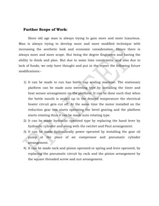 Further Scope of Work:
Since old age man is always trying to gain more and more luxurious.
Man is always trying to develop more and more modified technique with
increasing the aesthetic look and economic consideration. Hence there is
always more and more scope. But being the degree Engineers and having the
ability to think and plan. But due to some time constraints, and also due to
lack of funds, we only have thought and put in the report the following future
modifications:-
1) It can be made to run has bottle cap sealing machine. The stationary
platform can be made auto swiveling type by installing the timer and
heat sensor arrangement on the platform. It can be done such that when
the bottle mouth is sealed up to the desired temperature the electrical
heater circuit gets cut off. At the same time the motor installed on the
reduction gear box starts operating the bevel gearing and the platform
starts rotating thus it can be made auto rotating type.
2) It can be made hydraulic operated type by replacing the hand lever by
hydraulic cylinder and along with the ratchet and Paul arrangement.
3) It can be made hydraulically power operated by installing the gear oil
pump at the place of air compressor and pneumatic cylinder
arrangement.
4) It can be made rack and pinion operated or spring and lever operated, by
replacing the pneumatic circuit by rack and the pinion arrangement by
the square threaded screw and nut arrangement.
 