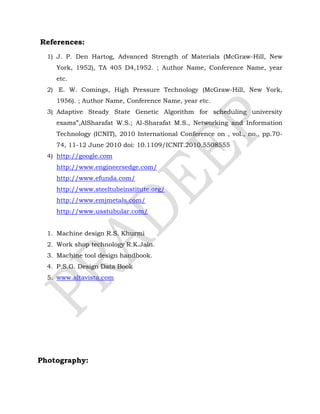 References:
1) J. P. Den Hartog, Advanced Strength of Materials (McGraw-Hill, New
York, 1952), TA 405 D4,1952. ; Author Name, Conference Name, year
etc.
2) E. W. Comings, High Pressure Technology (McGraw-Hill, New York,
1956). ; Author Name, Conference Name, year etc.
3) Adaptive Steady State Genetic Algorithm for scheduling university
exams”,AlSharafat W.S.; Al-Sharafat M.S., Networking and Information
Technology (ICNIT), 2010 International Conference on , vol., no., pp.70-
74, 11-12 June 2010 doi: 10.1109/ICNIT.2010.5508555
4) http://google.com
http://www.engineersedge.com/
http://www.efunda.com/
http://www.steeltubeinstitute.org/
http://www.emjmetals.com/
http://www.usstubular.com/
1. Machine design R.S. Khurmi
2. Work shop technology R.K.Jain.
3. Machine tool design handbook.
4. P.S.G. Design Data Book
5. www.altavista.com
Photography:
 