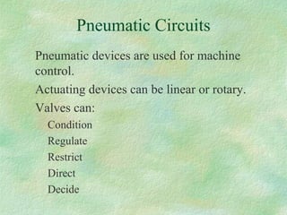 Pneumatic Circuits
Pneumatic devices are used for machine
control.
Actuating devices can be linear or rotary.
Valves can:
Condition
Regulate
Restrict
Direct
Decide
 