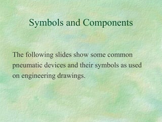 Symbols and Components
The following slides show some common
pneumatic devices and their symbols as used
on engineering drawings.
 