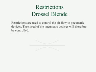 Restrictions
Drossel Blende
Restrictions are used to control the air flow to pneumatic
devices. The speed of the pneumatic devices will therefore
be controlled.
 