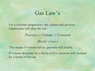 Gas Law’s
For a constant temperature, the volume and pressure
relationship will obey the law:
Pressure x Volume = Constant
(Boyle’s Law).
This means if volume halves, pressure will double.
If volume decreases by a factor of five, pressure will increase
by a factor of five etc.
 