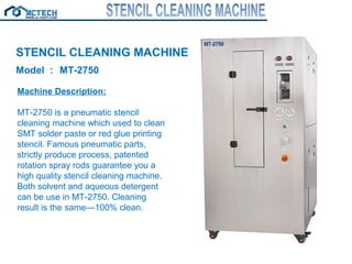 STENCIL CLEANING MACHINE
Model ： MT-2750
Machine Description:
MT-2750 is a pneumatic stencil
cleaning machine which used to clean
SMT solder paste or red glue printing
stencil. Famous pneumatic parts,
strictly produce process, patented
rotation spray rods guarantee you a
high quality stencil cleaning machine.
Both solvent and aqueous detergent
can be use in MT-2750. Cleaning
result is the same—100% clean.
 