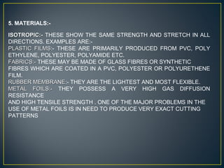 5. MATERIALS:-
ISOTROPIC:-ISOTROPIC:- THESE SHOW THE SAME STRENGTH AND STRETCH IN ALL
DIRECTIONS. EXAMPLES ARE:-
PLASTIC FILMSPLASTIC FILMS:- THESE ARE PRIMARILY PRODUCED FROM PVC, POLY
ETHYLENE, POLYESTER, POLYAMIDE ETC.
FABRICS:-FABRICS:- THESE MAY BE MADE OF GLASS FIBRES OR SYNTHETIC
FIBRES WHICH ARE COATED IN A PVC, POLYESTER OR POLYURETHENE
FILM.
RUBBER MEMBRANERUBBER MEMBRANE:- THEY ARE THE LIGHTEST AND MOST FLEXIBLE.
METAL FOILS:-METAL FOILS:- THEY POSSESS A VERY HIGH GAS DIFFUSION
RESISTANCE
AND HIGH TENSILE STRENGTH . ONE OF THE MAJOR PROBLEMS IN THE
USE OF METAL FOILS IS IN NEED TO PRODUCE VERY EXACT CUTTING
PATTERNS
 