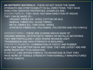 AN ISOTROPIC MATERIALSAN ISOTROPIC MATERIALS:- THESE DO NOT SHOW THE SAME
STRENGTH AND STRETCHABILITY IN ALL DIRECTIONS. THEY HAVE
DIRECTION ORIENTED PROPERTIES. EXAMPLES ARE:-
WOVEN FABRICSWOVEN FABRICS:- THEY HAVE TWO MAIN DIRECTION OF WEAVE.
THEY CAN BE MADE OF:-
. ORGANIC FIBRES EG:- WOOL,COTTON OR SILK.
. MINERAL FIBRES EG:- GLASS FIBRES.
. METAL FIBRES EG:- THIN STEEL WIRES.
. SYNTHETIC FIBRES EG:- POLYAMIDE, POLYESTER AND POLYVINYLE.
GRIDDED FABRICGRIDDED FABRIC:- THESE ARE COARSE-WEAVE MADE OF
ORGANIC MINERAL OR SYNTHETIC FIBRES OR METALLIC NETWORKS.
THEY ARE PARTICULARLY USED WHERE MAXIMUM LIGHT
TRANSMISSION AND HIGH STRENGTH IS REQUIRED.
SYNTHETIC RUBBERSSYNTHETIC RUBBERS:- COMBINATION OF PASTIC AND RUBBER.
THEY CAN TAKE BETTER WEAR AND TEAR. THEY ARE LATEST AND ARE
MORE RESISTANT TO ELONGATION.
PLASTICSPLASTICS:- LIKE WOVEN FABRICS. ITS ADVANTAGE IS THAT THEY
HAVE MORE OF TENSILE STRENGTH THAN NORMALLY MANUFACTURED
PLASTIC SHEETS.
 