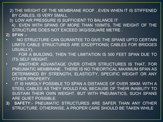 2) THE WEIGHT OF THE MEMBRANE ROOF , EVEN WHEN IT IS STIFFENED
BY CABLES, IS VERY SMALL
3) LOW AIR PRESSURE IS SUFFICIENT TO BALANCE IT
4) EVEN WITH SPANS OF MORE THAN 100MTS, THE WEIGHT OF THE
STRUCTURE DOES NOT EXCEED 3KG/SQUARE METRE .
2)2) SPANSPAN :-
• NO STRUCTURE CAN GURANTEE TO GIVE THE SPANS UPTO CERTAIN
LIMITS CABLE STRUCTURES ARE EXCEPTIONS( CABLES FOR BRIDGES
USUALLY).
• FOR A BUILDING, THEN THE LIMITATION IS 500 FEET SPAN DUE TO
ITS SELF WEIGHT.
• ANOTHER ADVANTAGE OVER OTHER STRUCTURES IS THAT, FOR
PNEUMATIC MEMBRANE , THERE IS NO THEORTICAL MAXIMUM SPAN AS
DETERMINED BY STRENGTH, ELASTICITY, SPECIFIC WEIGHT OR ANY
OTHER PROPERTY.
• IT IS HARDLY POSSIBLE TO SPAN A DISTANCE OF OVER 36KM. WITH A
STEEL CABLES AS THEY WOULD FAIL BECAUSE OF THEIR INABILITY TO
SUSTAIN THEIR OWN WEIGHT. BUT WITH PNEUMATICS, SUCH SPANS
ARE QUIET POSSIBLE.
3) SAFETY3) SAFETY:- PNEUMATIC STRUCTURES ARE SAFER THAN ANY OTHER
STRUCTURE. OTHERWISE, A PROPER CARE SHOULD BE TAKEN WHILE
 