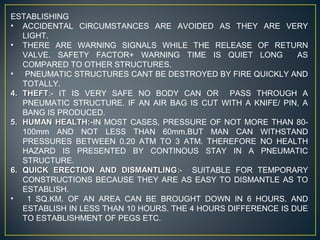 ESTABLISHING
• ACCIDENTAL CIRCUMSTANCES ARE AVOIDED AS THEY ARE VERY
LIGHT.
• THERE ARE WARNING SIGNALS WHILE THE RELEASE OF RETURN
VALVE. SAFETY FACTOR+ WARNING TIME IS QUIET LONG AS
COMPARED TO OTHER STRUCTURES.
• PNEUMATIC STRUCTURES CANT BE DESTROYED BY FIRE QUICKLY AND
TOTALLY.
4.4. THEFTTHEFT:- IT IS VERY SAFE NO BODY CAN OR PASS THROUGH A
PNEUMATIC STRUCTURE. IF AN AIR BAG IS CUT WITH A KNIFE/ PIN, A
BANG IS PRODUCED.
5.5. HUMAN HEALTH:-HUMAN HEALTH:-IN MOST CASES, PRESSURE OF NOT MORE THAN 80-
100mm AND NOT LESS THAN 60mm.BUT MAN CAN WITHSTAND
PRESSURES BETWEEN 0.20 ATM TO 3 ATM. THEREFORE NO HEALTH
HAZARD IS PRESENTED BY CONTINOUS STAY IN A PNEUMATIC
STRUCTURE.
6.6. QUICK ERECTION AND DISMANTLINGQUICK ERECTION AND DISMANTLING:- SUITABLE FOR TEMPORARY
CONSTRUCTIONS BECAUSE THEY ARE AS EASY TO DISMANTLE AS TO
ESTABLISH.
• 1 SQ.KM. OF AN AREA CAN BE BROUGHT DOWN IN 6 HOURS. AND
ESTABLISH IN LESS THAN 10 HOURS. THE 4 HOURS DIFFERENCE IS DUE
TO ESTABLISHMENT OF PEGS ETC.
 