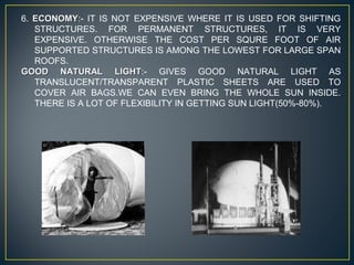 6. ECONOMYECONOMY:- IT IS NOT EXPENSIVE WHERE IT IS USED FOR SHIFTING
STRUCTURES. FOR PERMANENT STRUCTURES, IT IS VERY
EXPENSIVE. OTHERWISE THE COST PER SQURE FOOT OF AIR
SUPPORTED STRUCTURES IS AMONG THE LOWEST FOR LARGE SPAN
ROOFS.
GOOD NATURAL LIGHTGOOD NATURAL LIGHT:- GIVES GOOD NATURAL LIGHT AS
TRANSLUCENT/TRANSPARENT PLASTIC SHEETS ARE USED TO
COVER AIR BAGS.WE CAN EVEN BRING THE WHOLE SUN INSIDE.
THERE IS A LOT OF FLEXIBILITY IN GETTING SUN LIGHT(50%-80%).
 