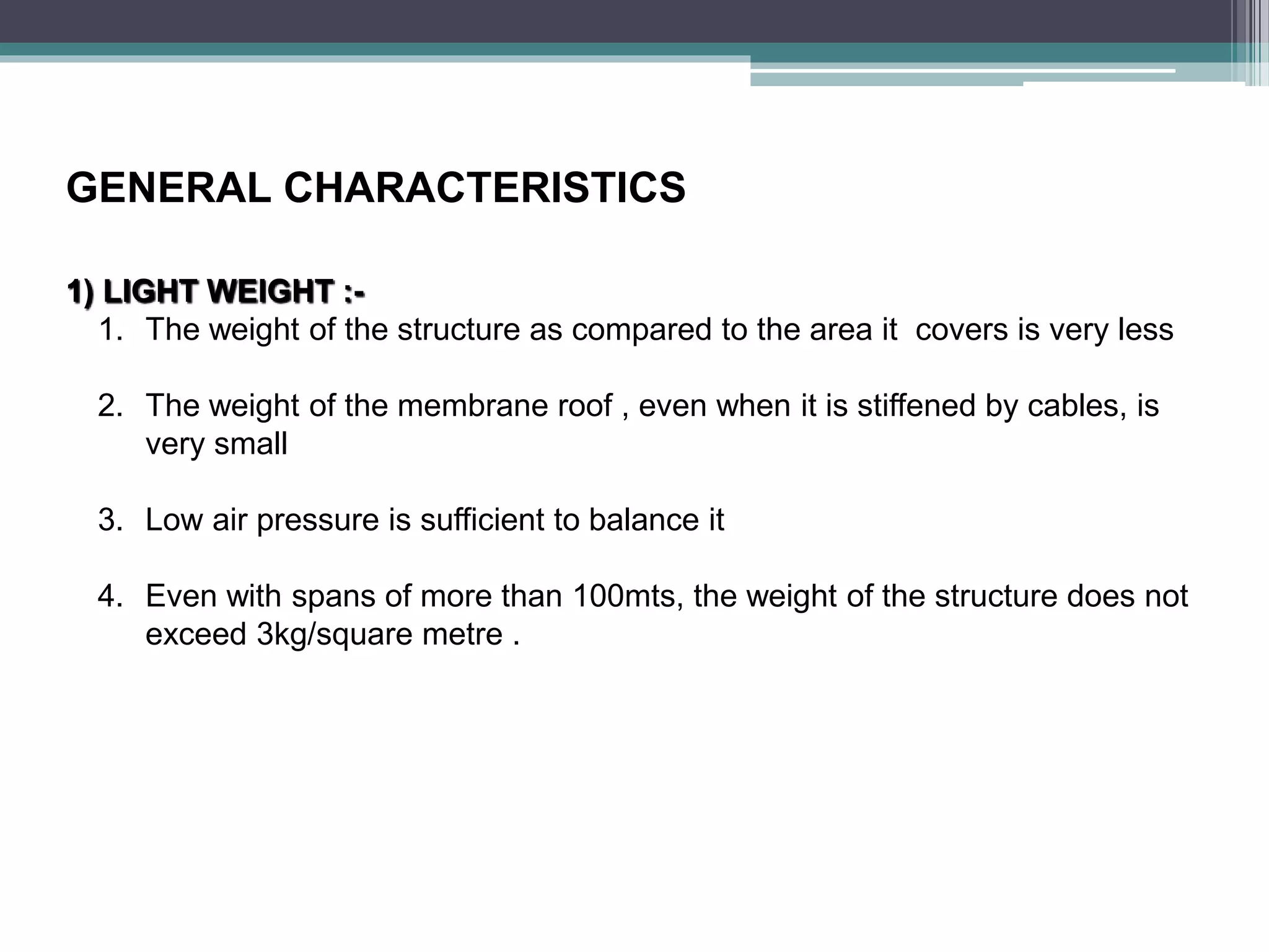 GENERAL CHARACTERISTICS
1) LIGHT WEIGHT :-
1. The weight of the structure as compared to the area it covers is very less
2. The weight of the membrane roof , even when it is stiffened by cables, is
very small
3. Low air pressure is sufficient to balance it
4. Even with spans of more than 100mts, the weight of the structure does not
exceed 3kg/square metre .
 